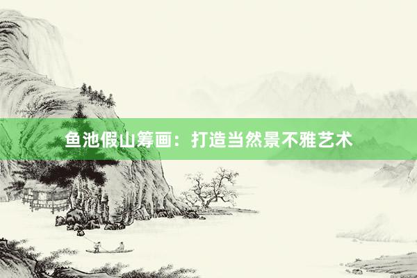 鱼池假山筹画：打造当然景不雅艺术