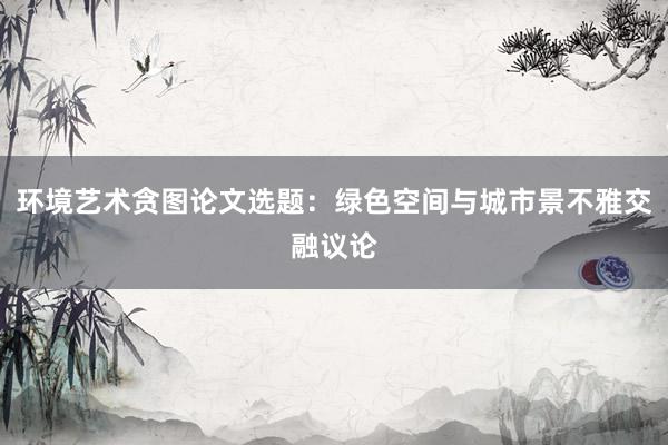 环境艺术贪图论文选题:绿色空间与城市景不雅交融议论