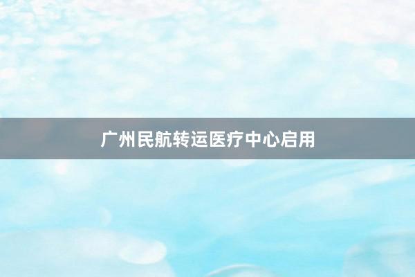 广州民航转运医疗中心启用